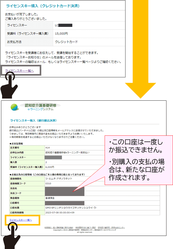 クレジットカード決済後の完了画面を表示し、ライセンスキー購入一覧へのボタンの位置を示している。銀行振込を選択した場合のながれの矢印。銀行振込選択後の完了画面を表示。口座情報が表示された一例を表示し、ライセンスキー購入一覧への、ボタンの位置を示している。この口座は一度しか振込できません。別購入の支払の場合は、新たな口座が作成されます。