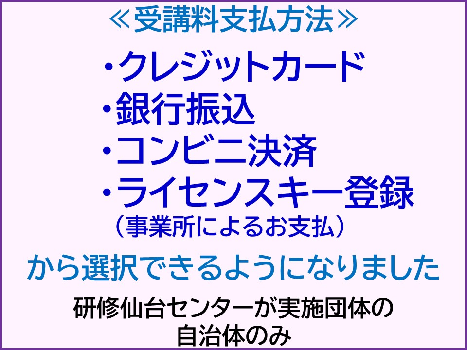 受講料支払方法 ・クレジットカード・銀行振込・コンビニ決済・ライセンスキー登録(事業所によるお支払) から選択できるようになりました。研修仙台センター実施団体の自治体のみ