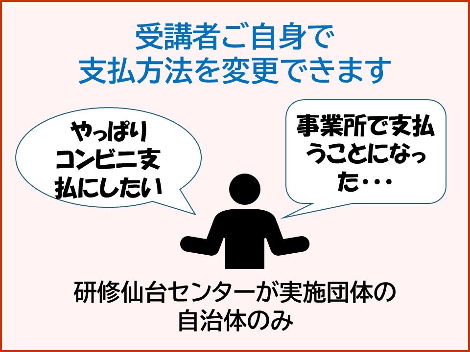 受講者ご自身で支払方法を変更できます。やっぱりコンビニ支払にしたい。事業所で支払うことになった・・・。研修仙台センターが実施団体の自治体のみ